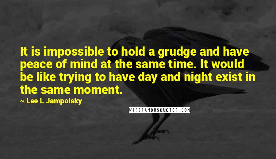 Lee L Jampolsky Quotes: It is impossible to hold a grudge and have peace of mind at the same time. It would be like trying to have day and night exist in the same moment.