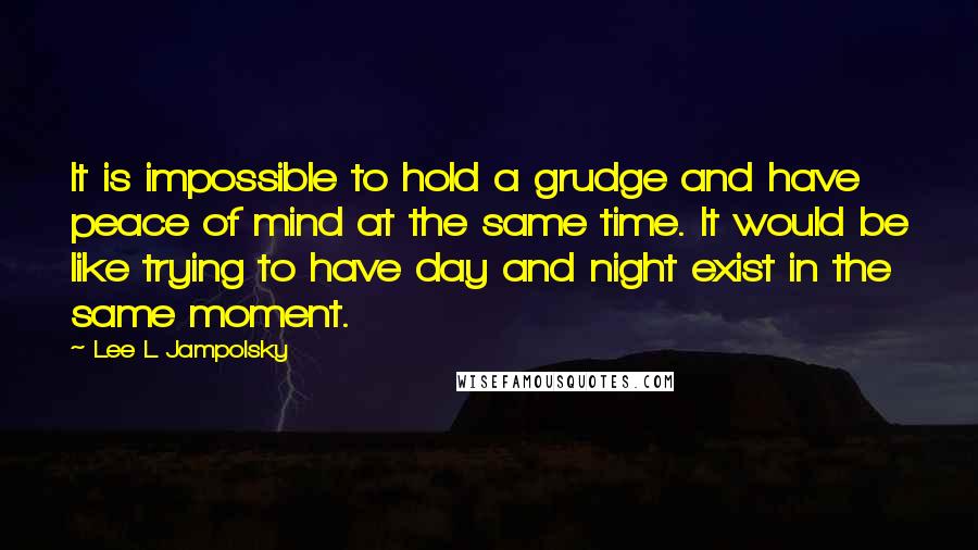 Lee L Jampolsky Quotes: It is impossible to hold a grudge and have peace of mind at the same time. It would be like trying to have day and night exist in the same moment.