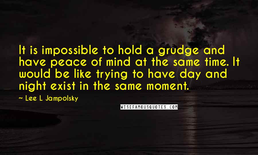 Lee L Jampolsky Quotes: It is impossible to hold a grudge and have peace of mind at the same time. It would be like trying to have day and night exist in the same moment.