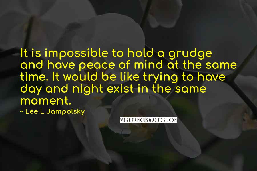 Lee L Jampolsky Quotes: It is impossible to hold a grudge and have peace of mind at the same time. It would be like trying to have day and night exist in the same moment.