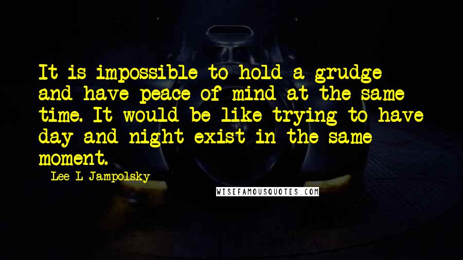 Lee L Jampolsky Quotes: It is impossible to hold a grudge and have peace of mind at the same time. It would be like trying to have day and night exist in the same moment.