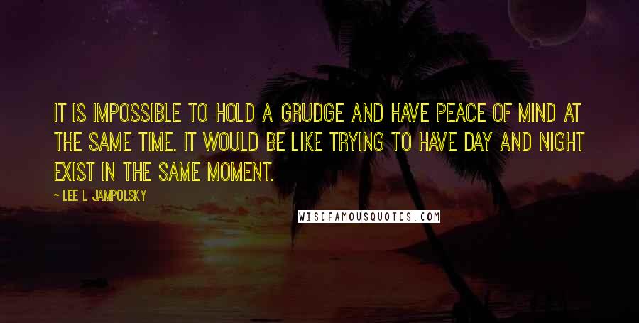 Lee L Jampolsky Quotes: It is impossible to hold a grudge and have peace of mind at the same time. It would be like trying to have day and night exist in the same moment.