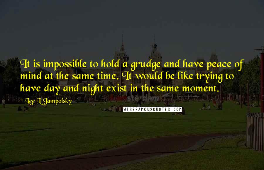 Lee L Jampolsky Quotes: It is impossible to hold a grudge and have peace of mind at the same time. It would be like trying to have day and night exist in the same moment.