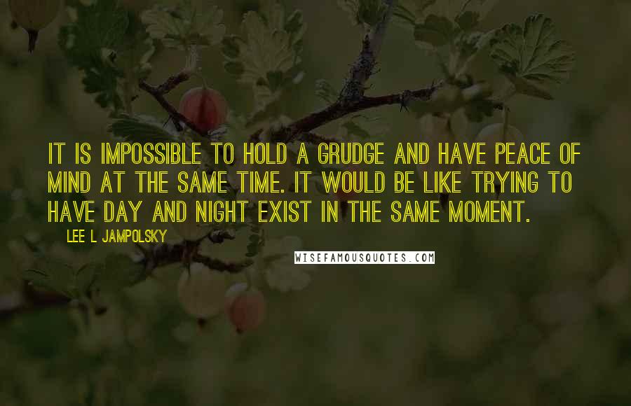 Lee L Jampolsky Quotes: It is impossible to hold a grudge and have peace of mind at the same time. It would be like trying to have day and night exist in the same moment.