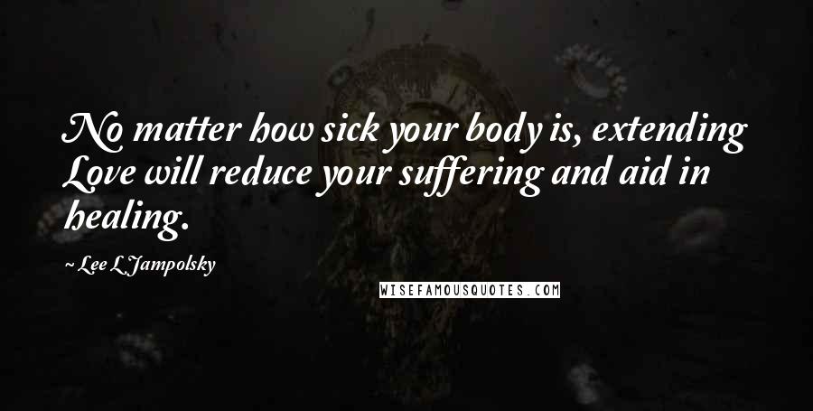 Lee L Jampolsky Quotes: No matter how sick your body is, extending Love will reduce your suffering and aid in healing.