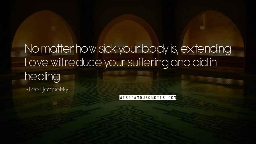 Lee L Jampolsky Quotes: No matter how sick your body is, extending Love will reduce your suffering and aid in healing.