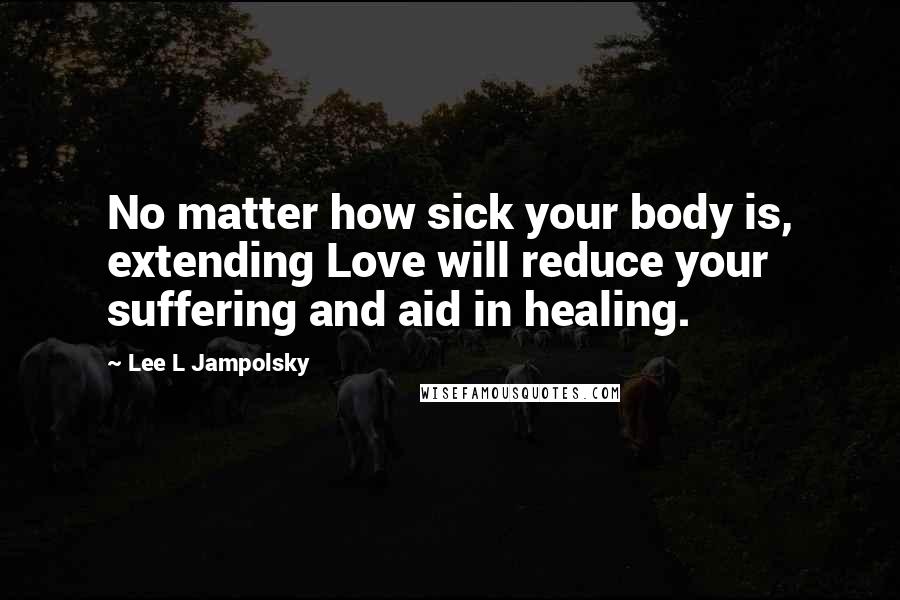 Lee L Jampolsky Quotes: No matter how sick your body is, extending Love will reduce your suffering and aid in healing.
