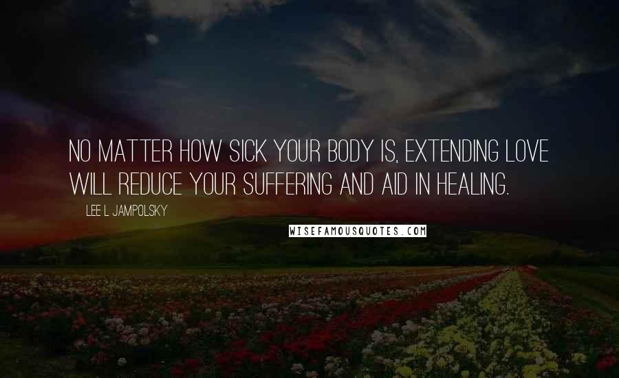 Lee L Jampolsky Quotes: No matter how sick your body is, extending Love will reduce your suffering and aid in healing.