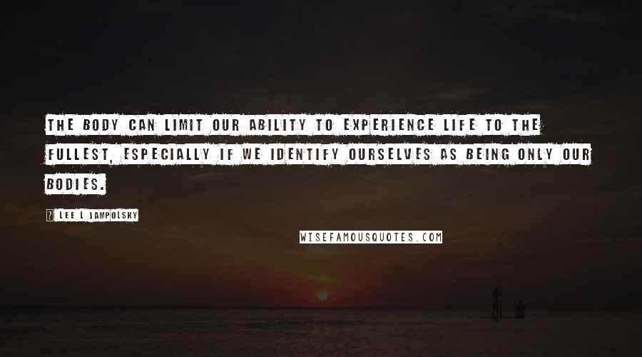 Lee L Jampolsky Quotes: The body can limit our ability to experience life to the fullest, especially if we identify ourselves as being only our bodies.