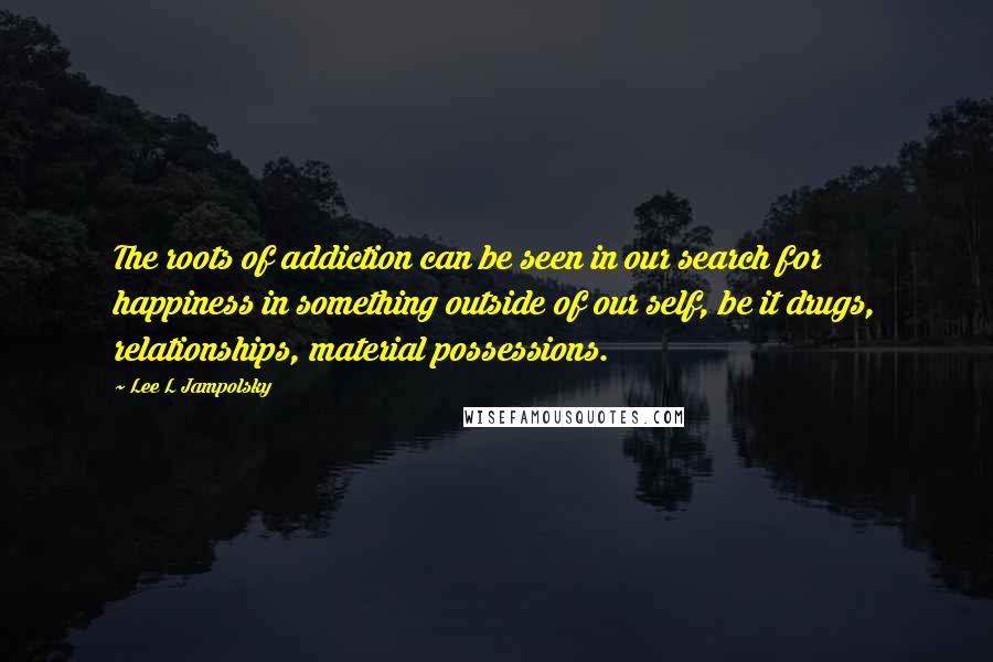 Lee L Jampolsky Quotes: The roots of addiction can be seen in our search for happiness in something outside of our self, be it drugs, relationships, material possessions.