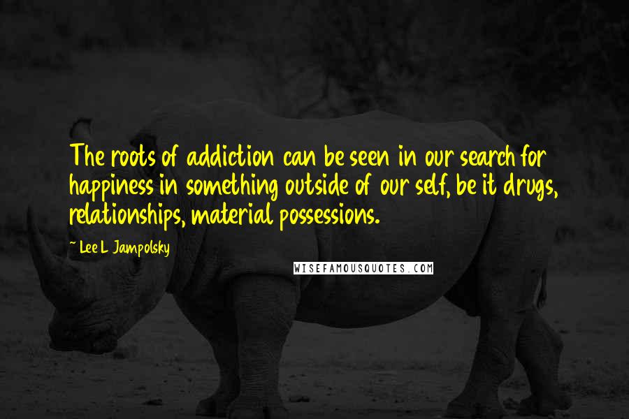 Lee L Jampolsky Quotes: The roots of addiction can be seen in our search for happiness in something outside of our self, be it drugs, relationships, material possessions.