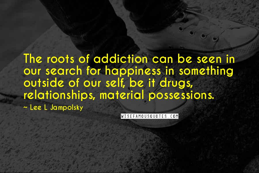 Lee L Jampolsky Quotes: The roots of addiction can be seen in our search for happiness in something outside of our self, be it drugs, relationships, material possessions.
