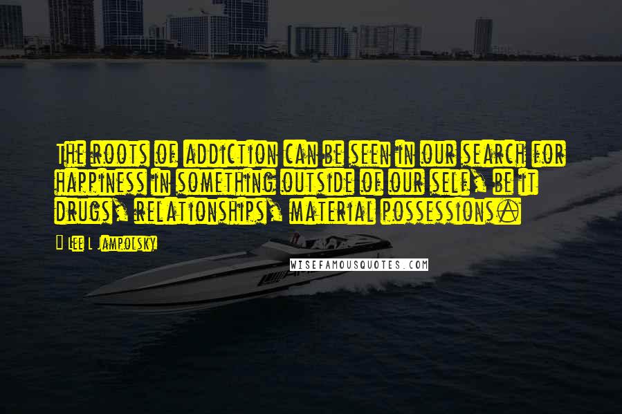 Lee L Jampolsky Quotes: The roots of addiction can be seen in our search for happiness in something outside of our self, be it drugs, relationships, material possessions.