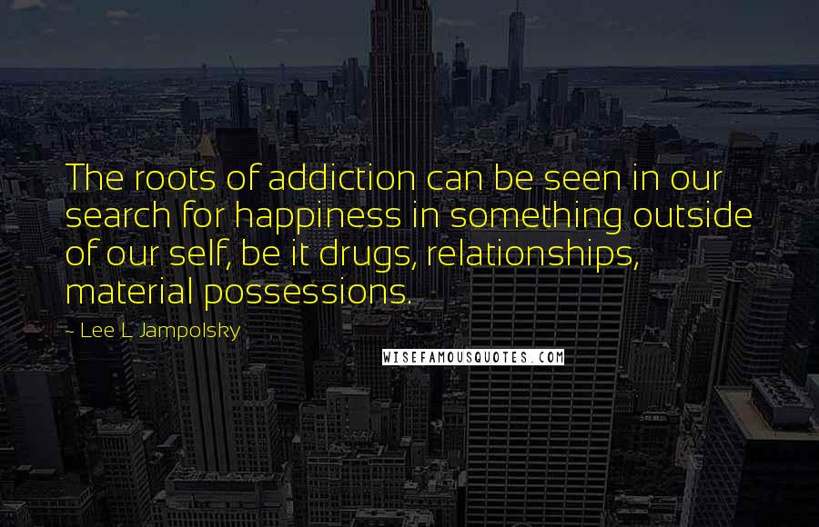 Lee L Jampolsky Quotes: The roots of addiction can be seen in our search for happiness in something outside of our self, be it drugs, relationships, material possessions.
