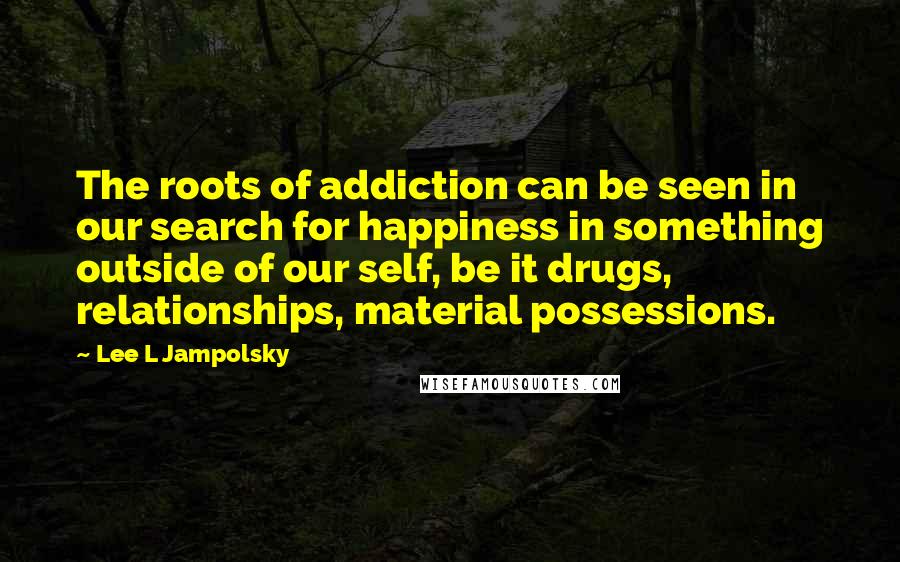 Lee L Jampolsky Quotes: The roots of addiction can be seen in our search for happiness in something outside of our self, be it drugs, relationships, material possessions.