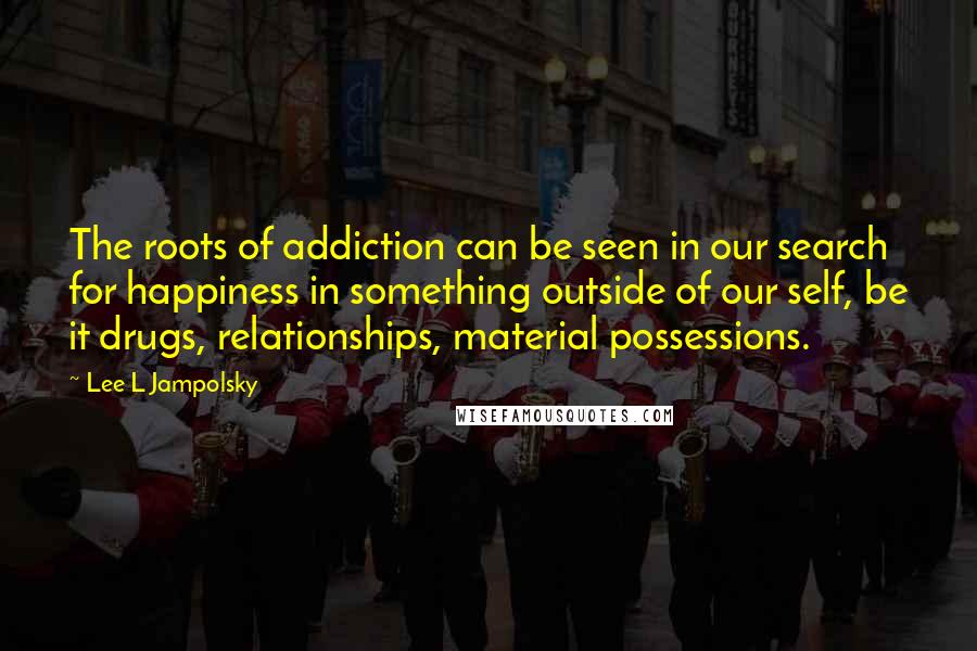 Lee L Jampolsky Quotes: The roots of addiction can be seen in our search for happiness in something outside of our self, be it drugs, relationships, material possessions.