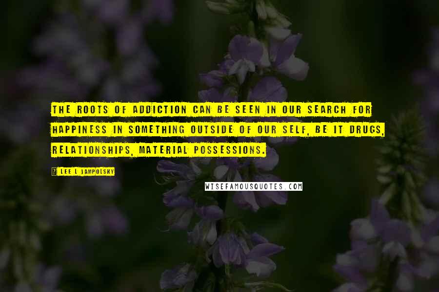Lee L Jampolsky Quotes: The roots of addiction can be seen in our search for happiness in something outside of our self, be it drugs, relationships, material possessions.