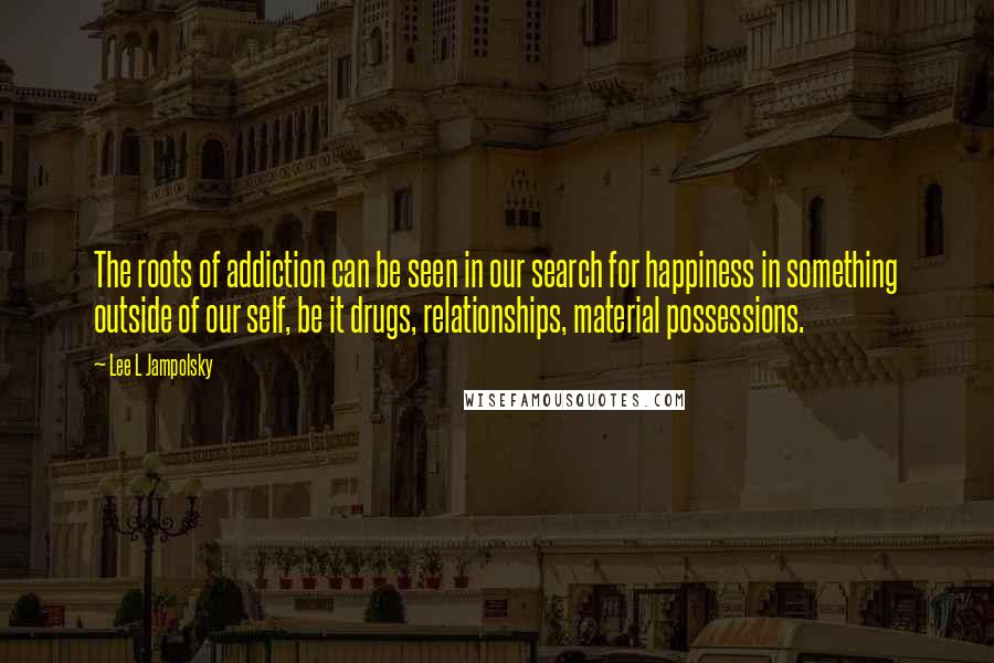 Lee L Jampolsky Quotes: The roots of addiction can be seen in our search for happiness in something outside of our self, be it drugs, relationships, material possessions.