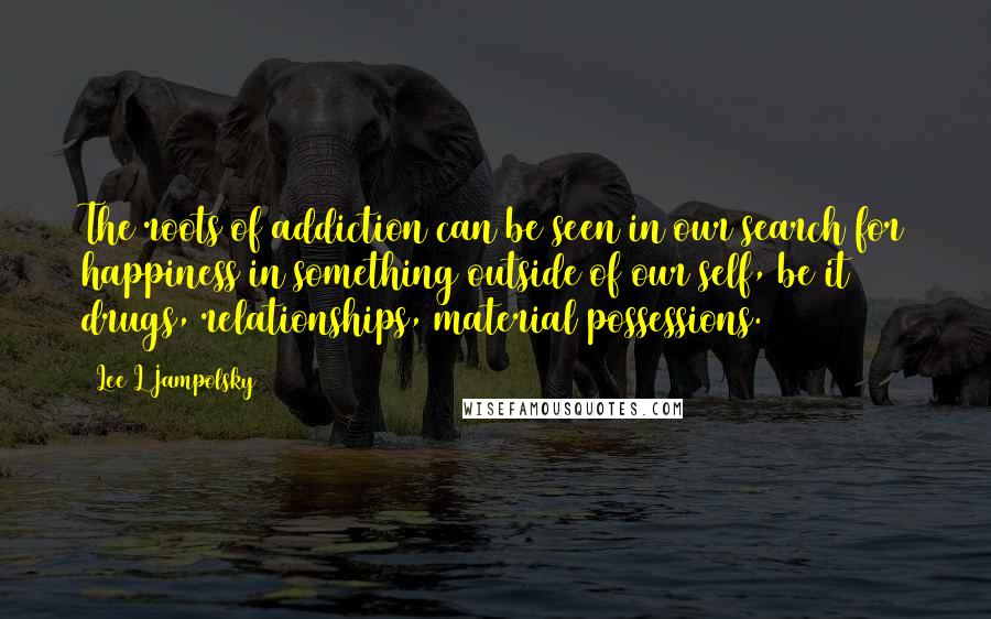 Lee L Jampolsky Quotes: The roots of addiction can be seen in our search for happiness in something outside of our self, be it drugs, relationships, material possessions.