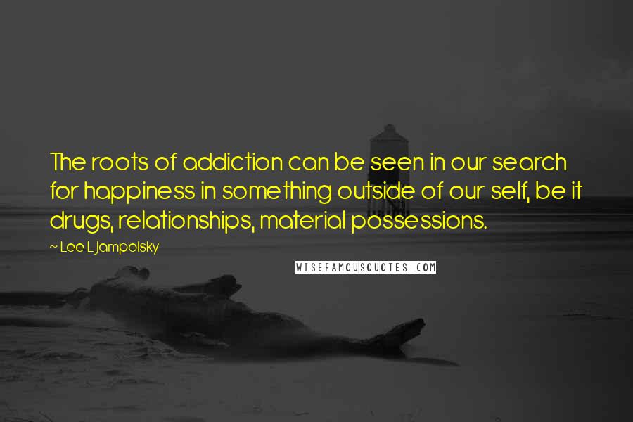 Lee L Jampolsky Quotes: The roots of addiction can be seen in our search for happiness in something outside of our self, be it drugs, relationships, material possessions.