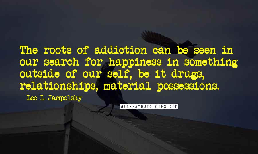Lee L Jampolsky Quotes: The roots of addiction can be seen in our search for happiness in something outside of our self, be it drugs, relationships, material possessions.