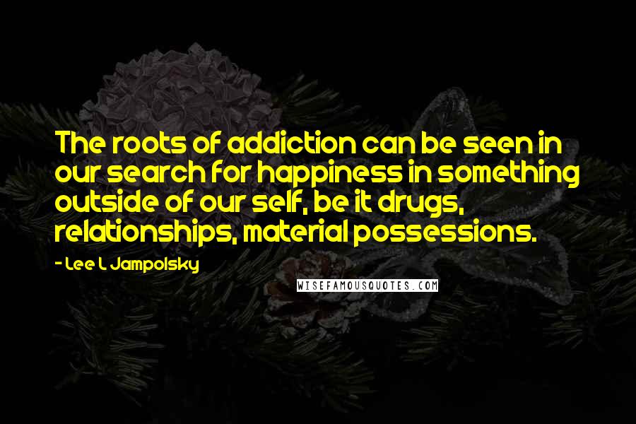 Lee L Jampolsky Quotes: The roots of addiction can be seen in our search for happiness in something outside of our self, be it drugs, relationships, material possessions.