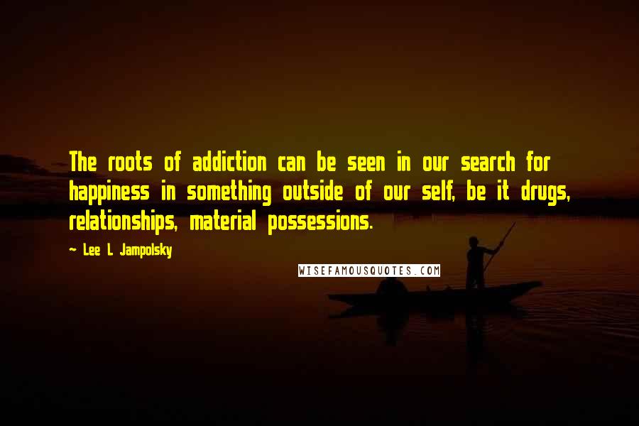 Lee L Jampolsky Quotes: The roots of addiction can be seen in our search for happiness in something outside of our self, be it drugs, relationships, material possessions.