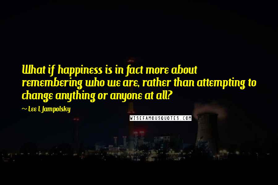 Lee L Jampolsky Quotes: What if happiness is in fact more about remembering who we are, rather than attempting to change anything or anyone at all?