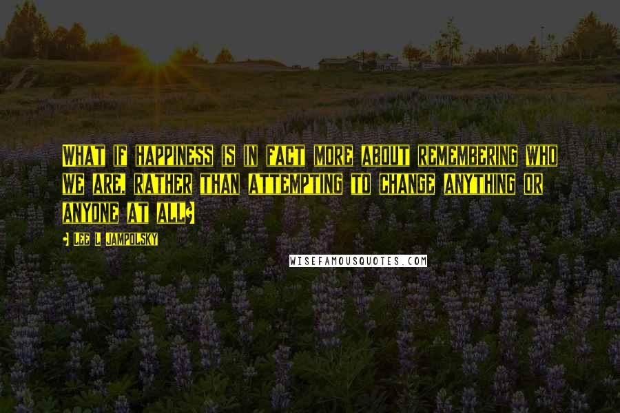 Lee L Jampolsky Quotes: What if happiness is in fact more about remembering who we are, rather than attempting to change anything or anyone at all?