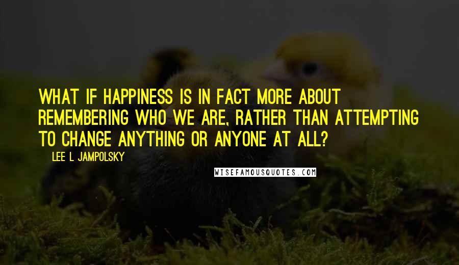 Lee L Jampolsky Quotes: What if happiness is in fact more about remembering who we are, rather than attempting to change anything or anyone at all?