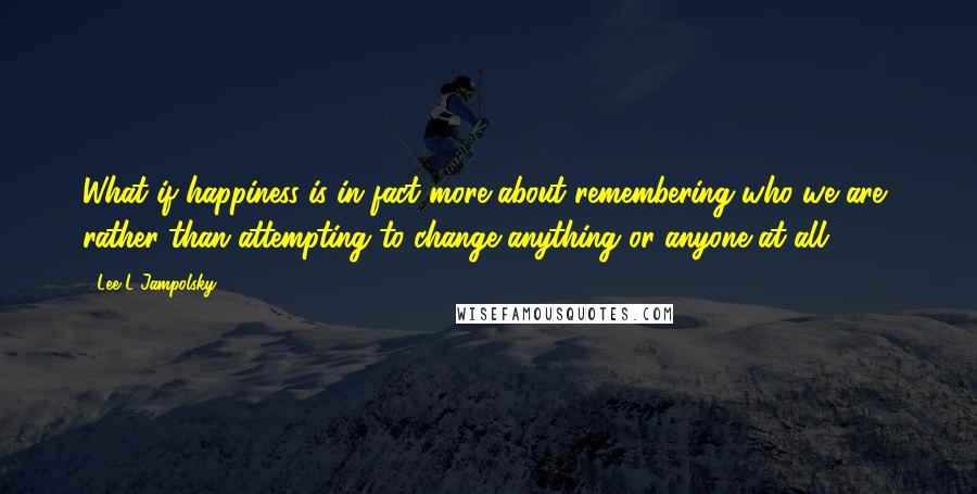 Lee L Jampolsky Quotes: What if happiness is in fact more about remembering who we are, rather than attempting to change anything or anyone at all?