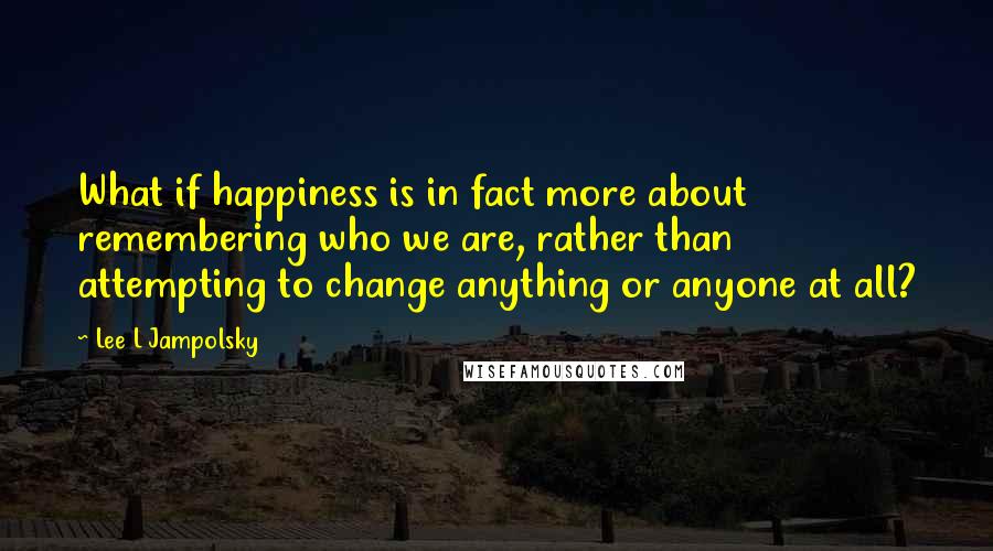 Lee L Jampolsky Quotes: What if happiness is in fact more about remembering who we are, rather than attempting to change anything or anyone at all?