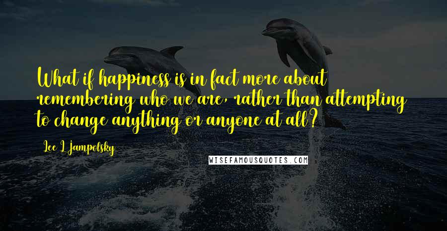 Lee L Jampolsky Quotes: What if happiness is in fact more about remembering who we are, rather than attempting to change anything or anyone at all?