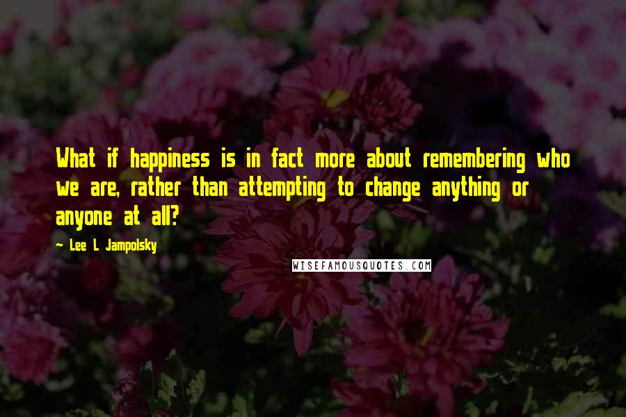 Lee L Jampolsky Quotes: What if happiness is in fact more about remembering who we are, rather than attempting to change anything or anyone at all?
