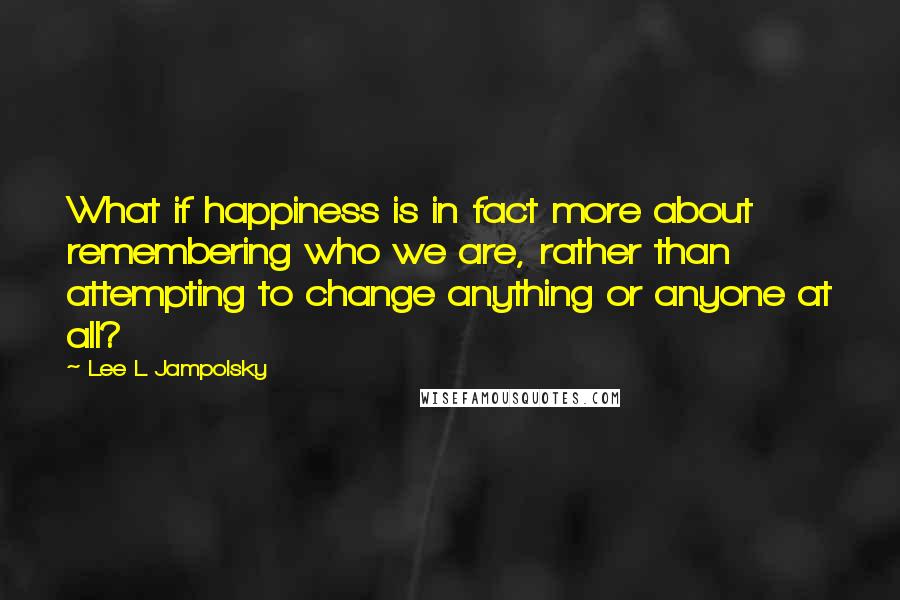 Lee L Jampolsky Quotes: What if happiness is in fact more about remembering who we are, rather than attempting to change anything or anyone at all?