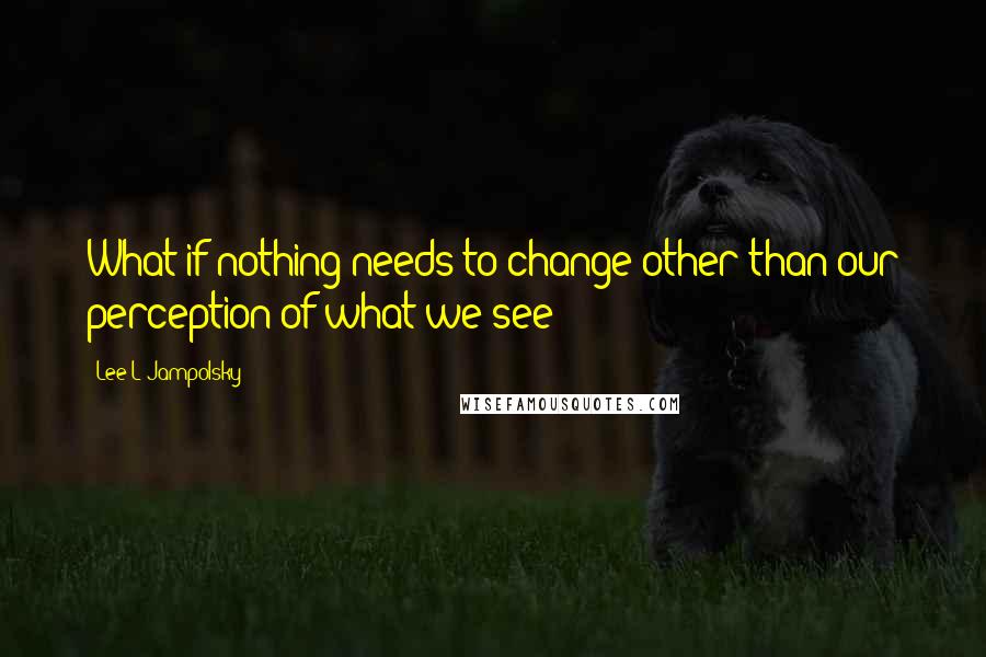 Lee L Jampolsky Quotes: What if nothing needs to change other than our perception of what we see?