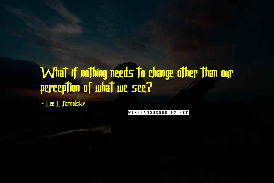 Lee L Jampolsky Quotes: What if nothing needs to change other than our perception of what we see?