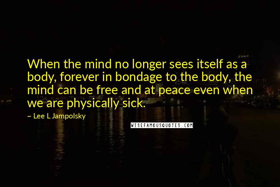 Lee L Jampolsky Quotes: When the mind no longer sees itself as a body, forever in bondage to the body, the mind can be free and at peace even when we are physically sick.