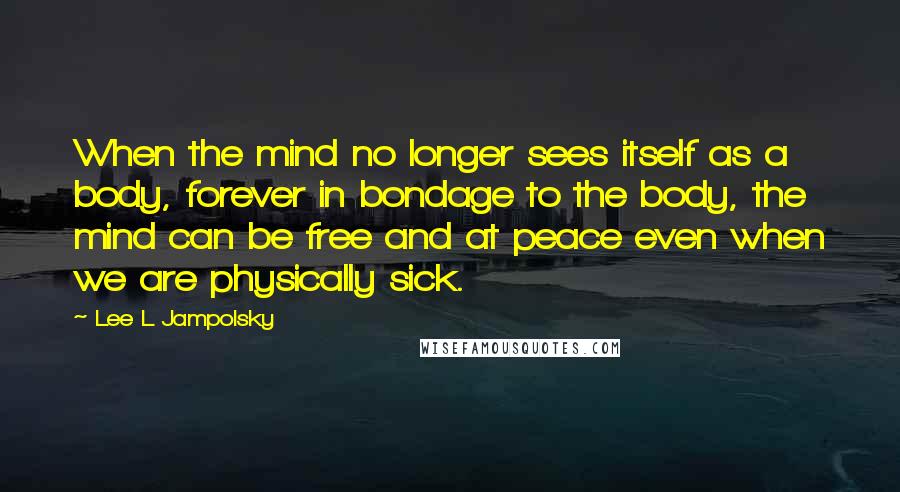 Lee L Jampolsky Quotes: When the mind no longer sees itself as a body, forever in bondage to the body, the mind can be free and at peace even when we are physically sick.