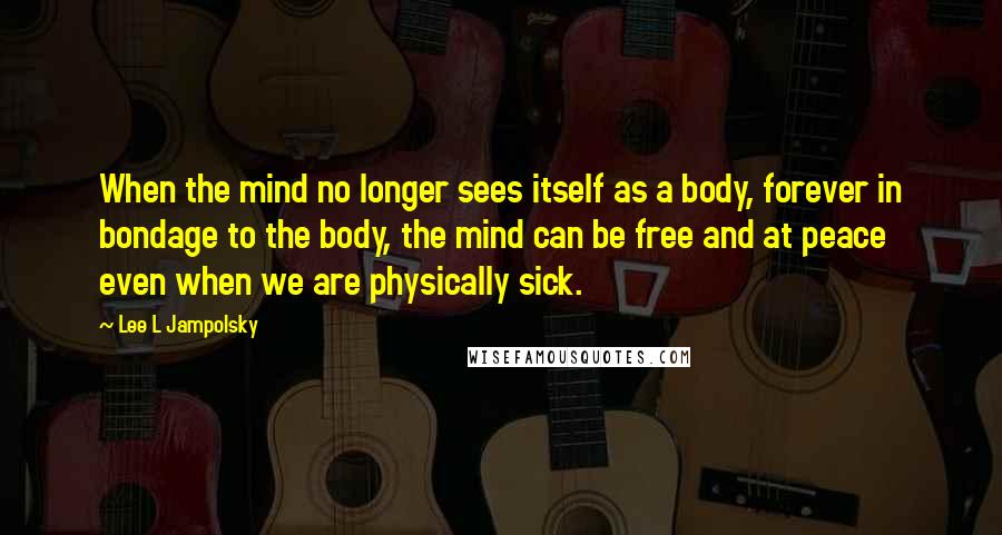 Lee L Jampolsky Quotes: When the mind no longer sees itself as a body, forever in bondage to the body, the mind can be free and at peace even when we are physically sick.