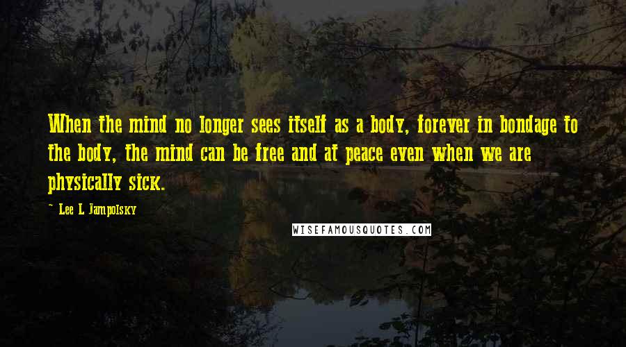 Lee L Jampolsky Quotes: When the mind no longer sees itself as a body, forever in bondage to the body, the mind can be free and at peace even when we are physically sick.