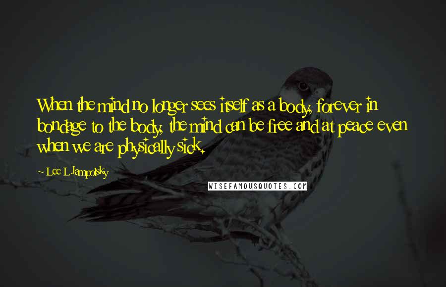 Lee L Jampolsky Quotes: When the mind no longer sees itself as a body, forever in bondage to the body, the mind can be free and at peace even when we are physically sick.