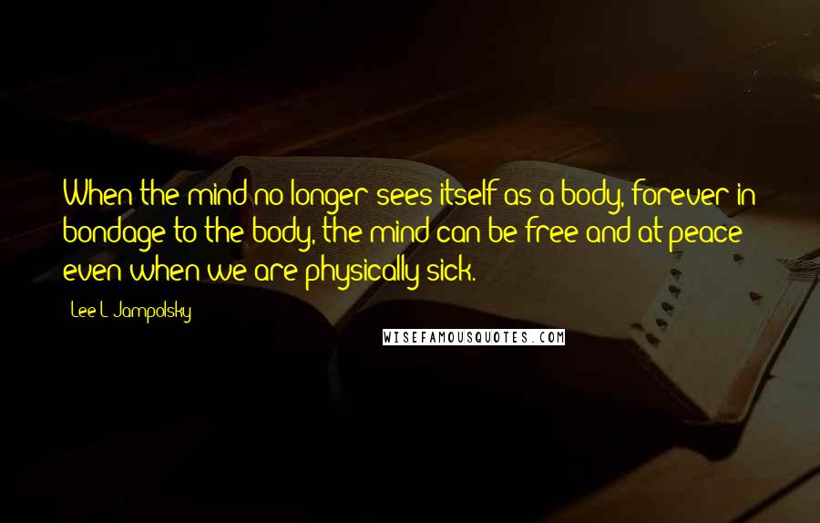 Lee L Jampolsky Quotes: When the mind no longer sees itself as a body, forever in bondage to the body, the mind can be free and at peace even when we are physically sick.