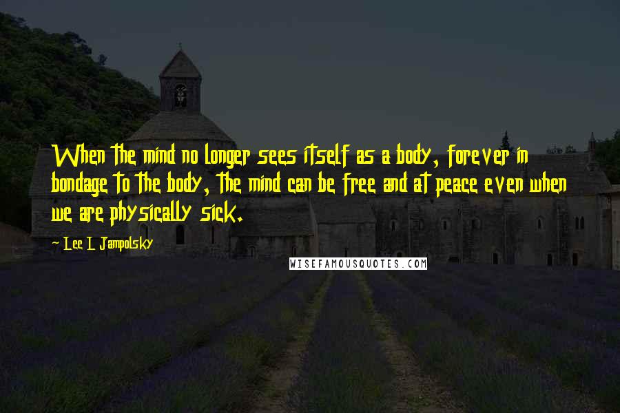 Lee L Jampolsky Quotes: When the mind no longer sees itself as a body, forever in bondage to the body, the mind can be free and at peace even when we are physically sick.