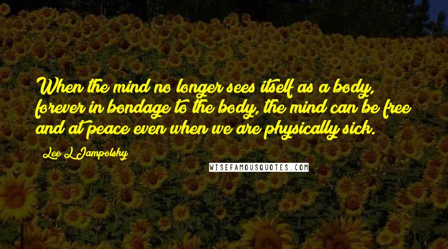 Lee L Jampolsky Quotes: When the mind no longer sees itself as a body, forever in bondage to the body, the mind can be free and at peace even when we are physically sick.