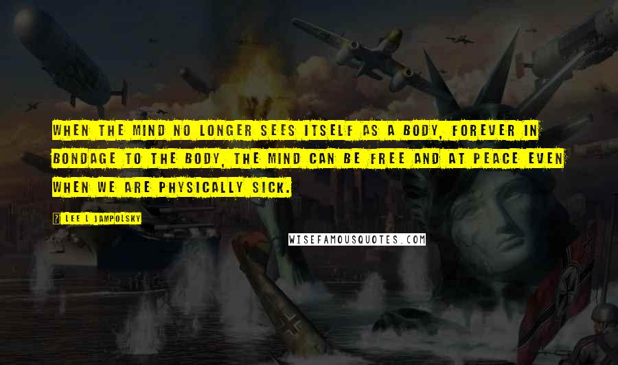 Lee L Jampolsky Quotes: When the mind no longer sees itself as a body, forever in bondage to the body, the mind can be free and at peace even when we are physically sick.