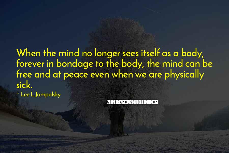 Lee L Jampolsky Quotes: When the mind no longer sees itself as a body, forever in bondage to the body, the mind can be free and at peace even when we are physically sick.