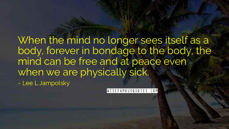 Lee L Jampolsky Quotes: When the mind no longer sees itself as a body, forever in bondage to the body, the mind can be free and at peace even when we are physically sick.