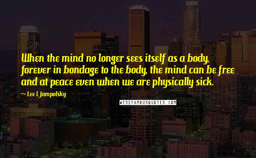 Lee L Jampolsky Quotes: When the mind no longer sees itself as a body, forever in bondage to the body, the mind can be free and at peace even when we are physically sick.