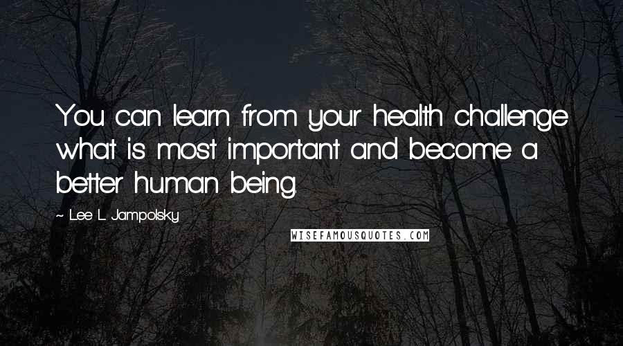 Lee L Jampolsky Quotes: You can learn from your health challenge what is most important and become a better human being.